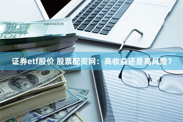 证券etf股价 股票配资网：高收益还是高风险？