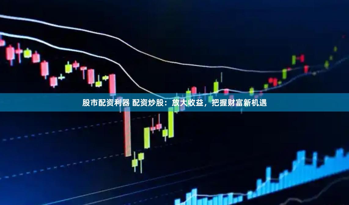 股市配资利器 配资炒股：放大收益，把握财富新机遇