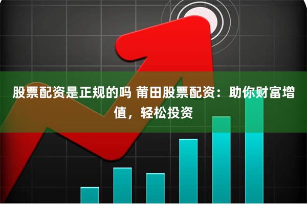 股票配资是正规的吗 莆田股票配资：助你财富增值，轻松投资