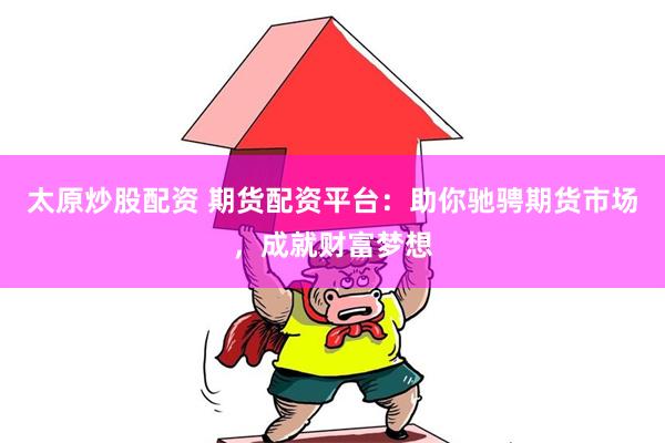 太原炒股配资 期货配资平台：助你驰骋期货市场，成就财富梦想