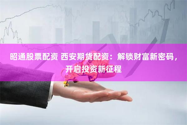 昭通股票配资 西安期货配资：解锁财富新密码，开启投资新征程
