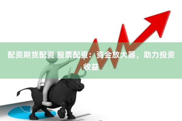 配资期货配资 股票配资：资金放大器，助力投资收益