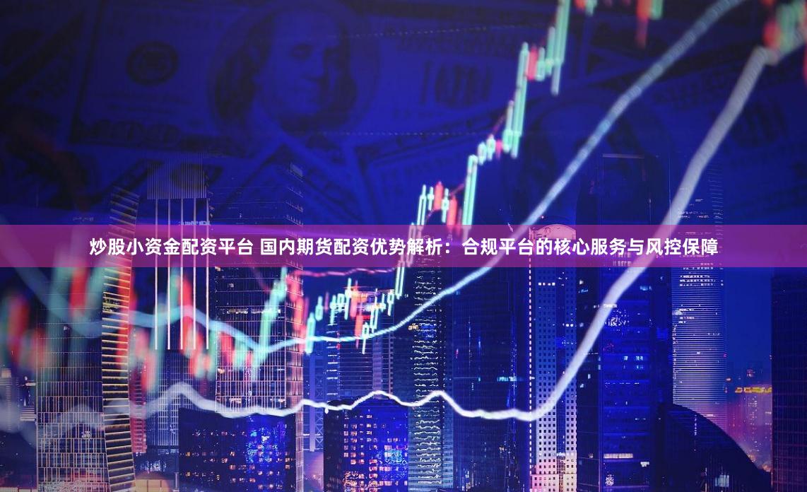 炒股小资金配资平台 国内期货配资优势解析:合规平台的核心服务与风控保障